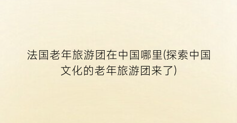 法国老年旅游团在中国哪里(探索中国文化的老年旅游团来了)