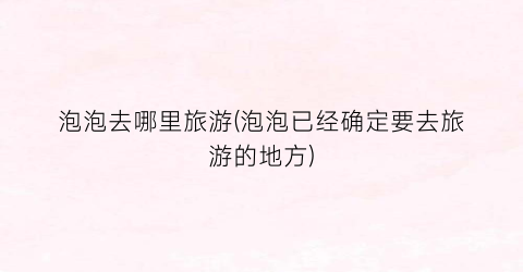 泡泡去哪里旅游(泡泡已经确定要去旅游的地方)