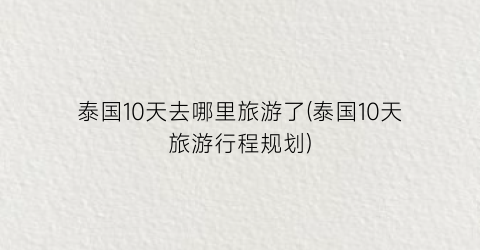 泰国10天去哪里旅游了(泰国10天旅游行程规划)