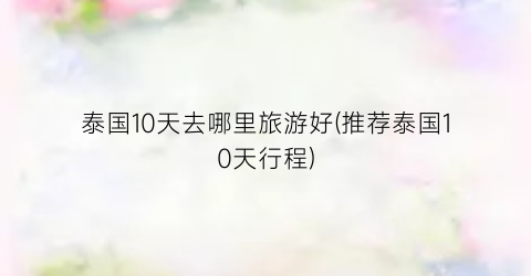 泰国10天去哪里旅游好(推荐泰国10天行程)