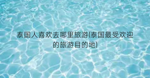 泰国人喜欢去哪里旅游(泰国最受欢迎的旅游目的地)