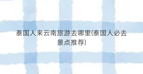 泰国人来云南旅游去哪里(泰国人必去景点推荐)