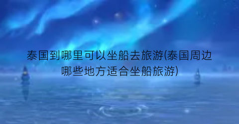 泰国到哪里可以坐船去旅游(泰国周边哪些地方适合坐船旅游)