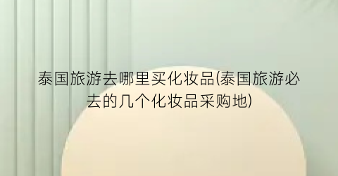 泰国旅游去哪里买化妆品(泰国旅游必去的几个化妆品采购地)