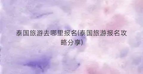 泰国旅游去哪里报名(泰国旅游报名攻略分享)