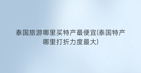 泰国旅游哪里买特产最便宜(泰国特产哪里打折力度最大)