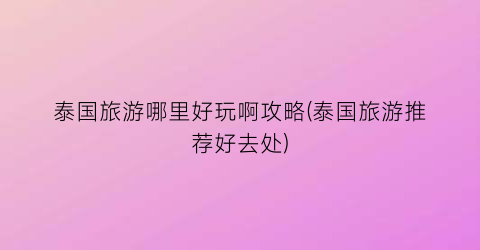 泰国旅游哪里好玩啊攻略(泰国旅游推荐好去处)