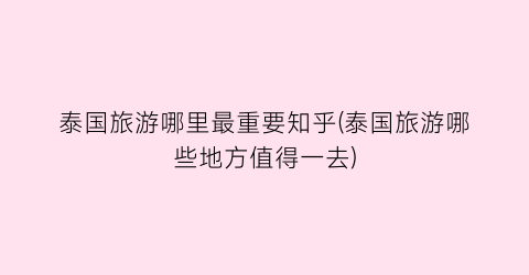 泰国旅游哪里最重要知乎(泰国旅游哪些地方值得一去)