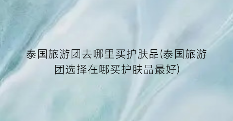 泰国旅游团去哪里买护肤品(泰国旅游团选择在哪买护肤品最好)