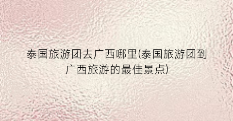泰国旅游团去广西哪里(泰国旅游团到广西旅游的最佳景点)