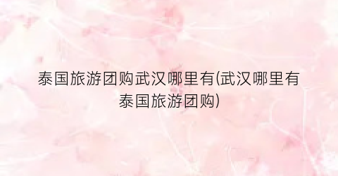 泰国旅游团购武汉哪里有(武汉哪里有泰国旅游团购)