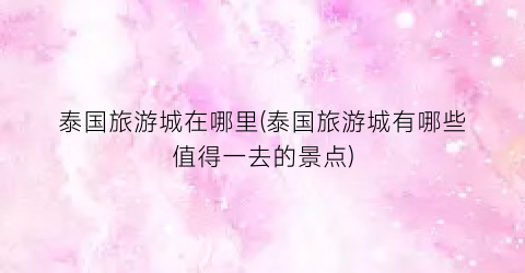 泰国旅游城在哪里(泰国旅游城有哪些值得一去的景点)