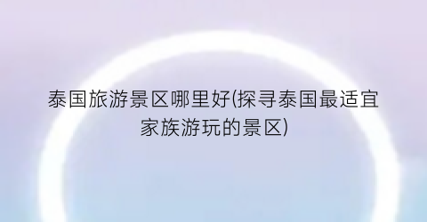 泰国旅游景区哪里好(探寻泰国最适宜家族游玩的景区)