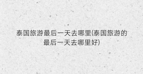 泰国旅游最后一天去哪里(泰国旅游的最后一天去哪里好)
