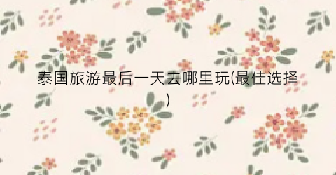 泰国旅游最后一天去哪里玩(最佳选择)