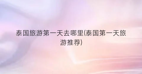 泰国旅游第一天去哪里(泰国第一天旅游推荐)