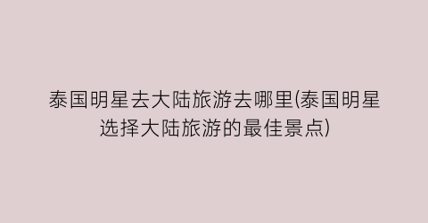 泰国明星去大陆旅游去哪里(泰国明星选择大陆旅游的最佳景点)