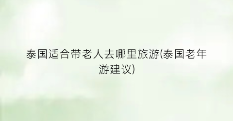 泰国适合带老人去哪里旅游(泰国老年游建议)