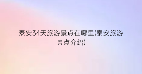 泰安34天旅游景点在哪里(泰安旅游景点介绍)