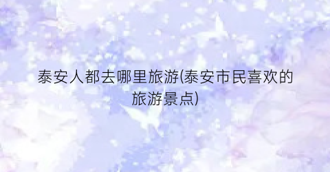 泰安人都去哪里旅游(泰安市民喜欢的旅游景点)