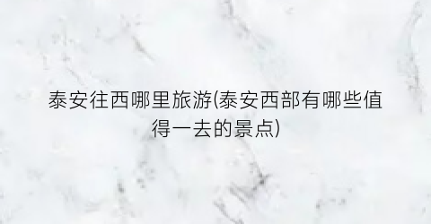 泰安往西哪里旅游(泰安西部有哪些值得一去的景点)