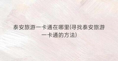 泰安旅游一卡通在哪里(寻找泰安旅游一卡通的方法)