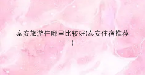 泰安旅游住哪里比较好(泰安住宿推荐)