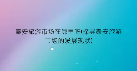 泰安旅游市场在哪里呀(探寻泰安旅游市场的发展现状)