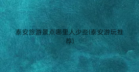 泰安旅游景点哪里人少些(泰安游玩推荐)