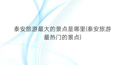 泰安旅游最大的景点是哪里(泰安旅游最热门的景点)