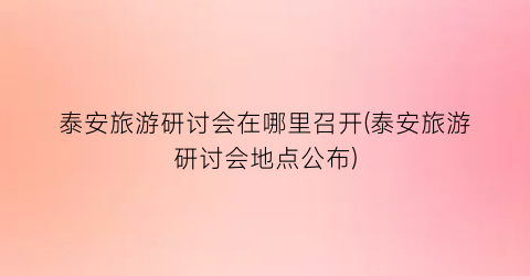 泰安旅游研讨会在哪里召开(泰安旅游研讨会地点公布)