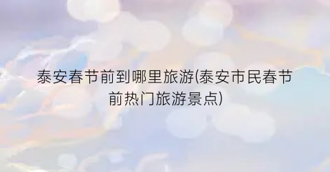 泰安春节前到哪里旅游(泰安市民春节前热门旅游景点)