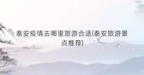 泰安疫情去哪里旅游合适(泰安旅游景点推荐)