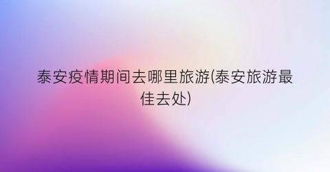 泰安疫情期间去哪里旅游(泰安旅游最佳去处)