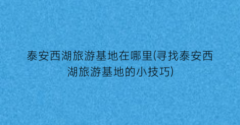 泰安西湖旅游基地在哪里(寻找泰安西湖旅游基地的小技巧)