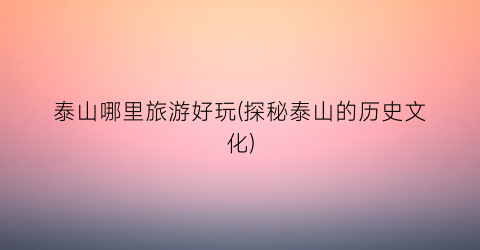 泰山哪里旅游好玩(探秘泰山的历史文化)