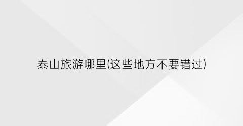 泰山旅游哪里(这些地方不要错过)