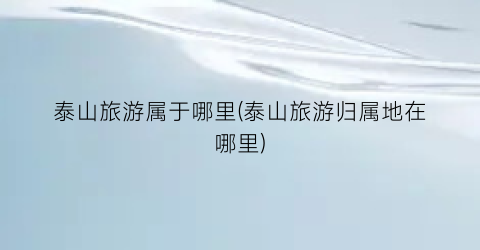 泰山旅游属于哪里(泰山旅游归属地在哪里)