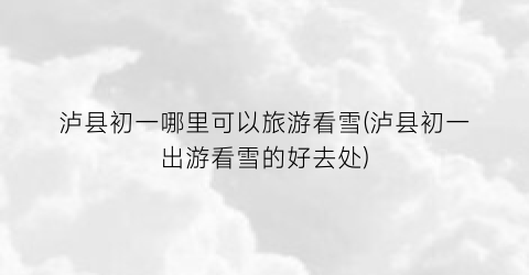 泸县初一哪里可以旅游看雪(泸县初一出游看雪的好去处)
