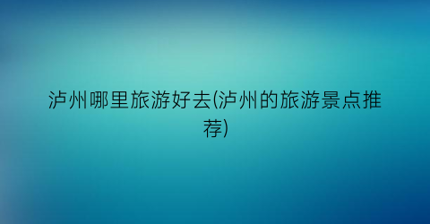 泸州哪里旅游好去(泸州的旅游景点推荐)