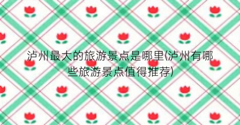 泸州最大的旅游景点是哪里(泸州有哪些旅游景点值得推荐)