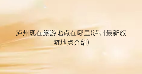 泸州现在旅游地点在哪里(泸州最新旅游地点介绍)