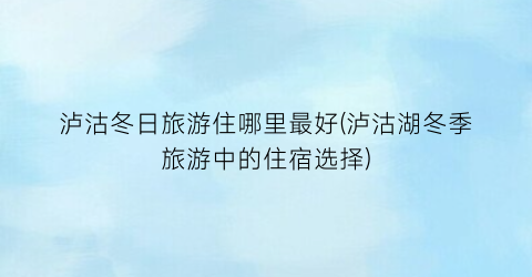 泸沽冬日旅游住哪里最好(泸沽湖冬季旅游中的住宿选择)