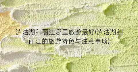 泸沽湖和丽江哪里旅游最好(泸沽湖和丽江的旅游特色与注意事项)