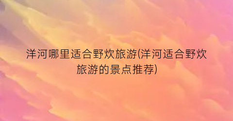 洋河哪里适合野炊旅游(洋河适合野炊旅游的景点推荐)