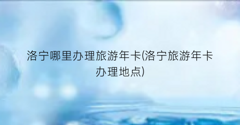 洛宁哪里办理旅游年卡(洛宁旅游年卡办理地点)