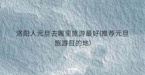 洛阳人元旦去哪里旅游最好(推荐元旦旅游目的地)