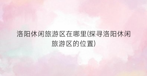 洛阳休闲旅游区在哪里(探寻洛阳休闲旅游区的位置)
