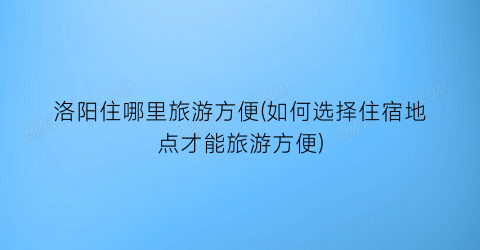 洛阳住哪里旅游方便(如何选择住宿地点才能旅游方便)