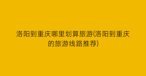 洛阳到重庆哪里划算旅游(洛阳到重庆的旅游线路推荐)